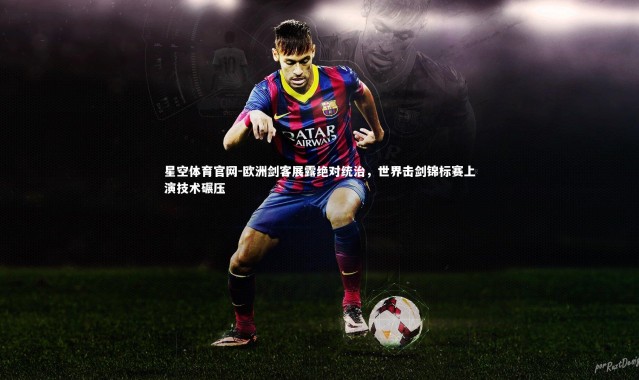 星空体育官网-欧洲剑客展露绝对统治，世界击剑锦标赛上演技术碾压