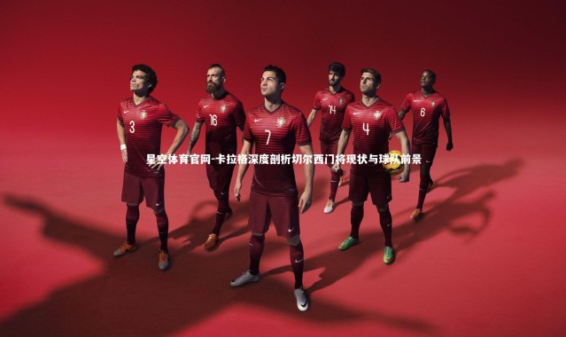 星空体育官网-卡拉格深度剖析切尔西门将现状与球队前景