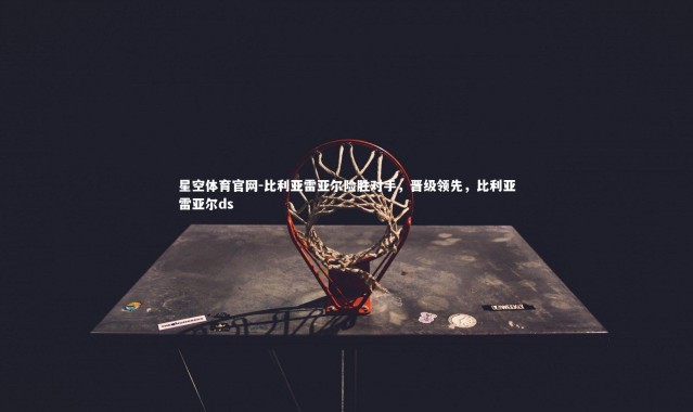 星空体育官网-比利亚雷亚尔险胜对手，晋级领先，比利亚雷亚尔ds