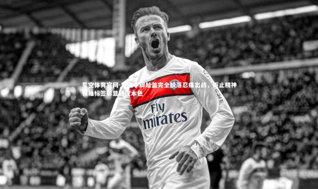 星空体育官网-刘晓宇脚趾盖完全脱落忍痛出战，拒止精神领袖标签彰显硬汉本色