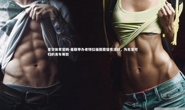 星空体育官网-曼联举办老特拉福德露宿夜活动，为无家可归的青年筹款