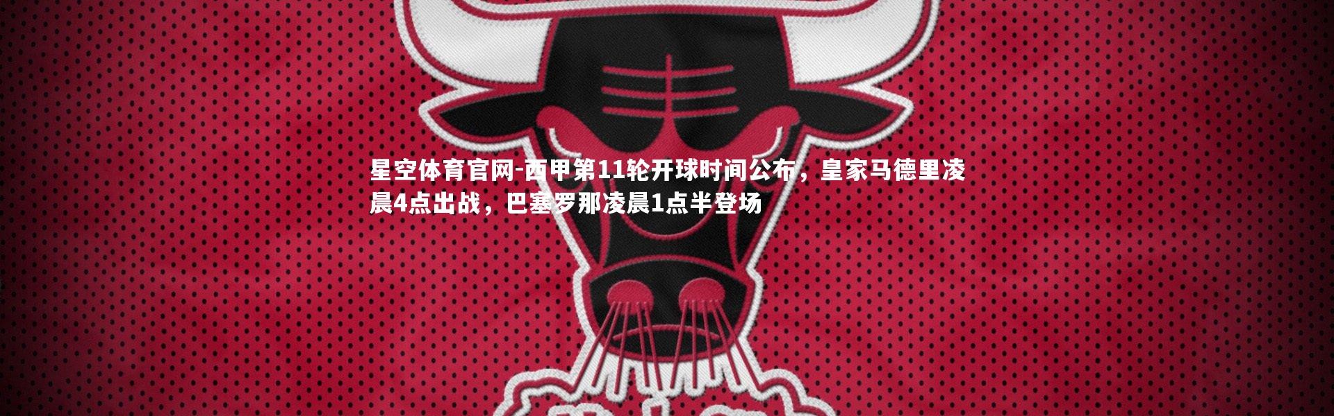 星空体育官网-西甲第11轮开球时间公布，皇家马德里凌晨4点出战，巴塞罗那凌晨1点半登场