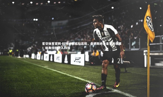 星空体育官网-科特迪瓦尴尬出局，桑切斯绝杀皇家马德里！瑞典惊险进入四强