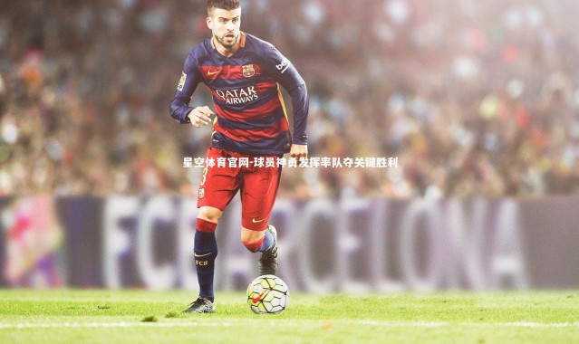 星空体育官网-球员神勇发挥率队夺关键胜利