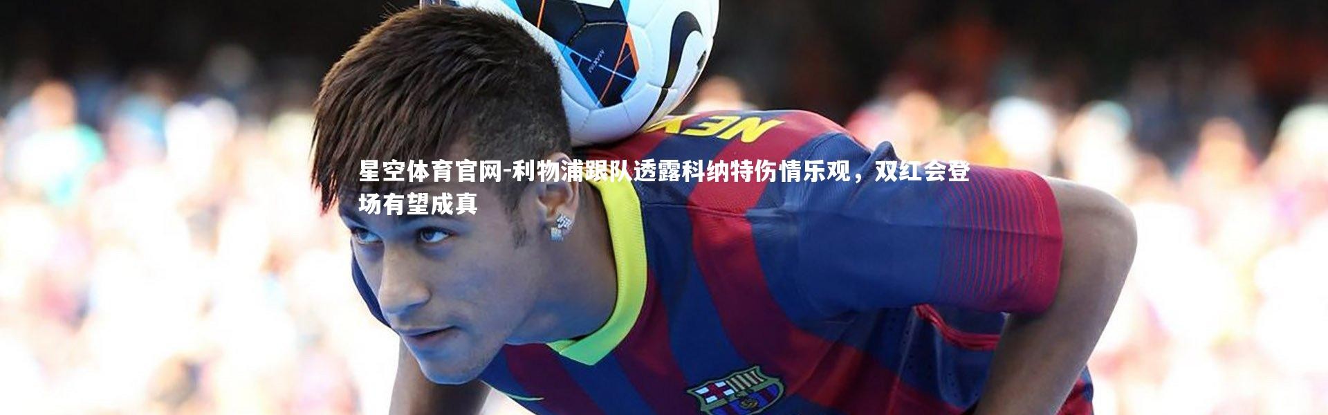 星空体育官网-利物浦跟队透露科纳特伤情乐观，双红会登场有望成真