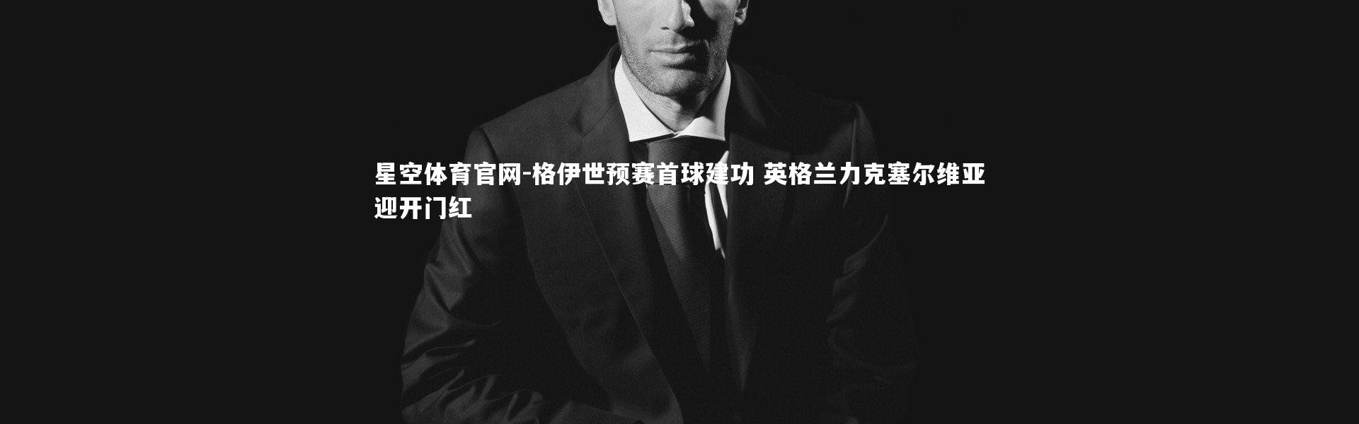 星空体育官网-格伊世预赛首球建功 英格兰力克塞尔维亚迎开门红