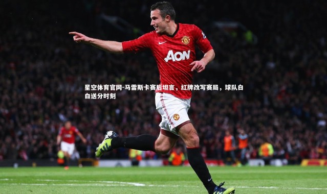星空体育官网-马雷斯卡赛后坦言，红牌改写赛局，球队白白送分时刻