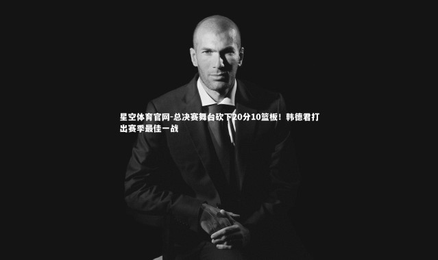 星空体育官网-总决赛舞台砍下20分10篮板！韩德君打出赛季最佳一战