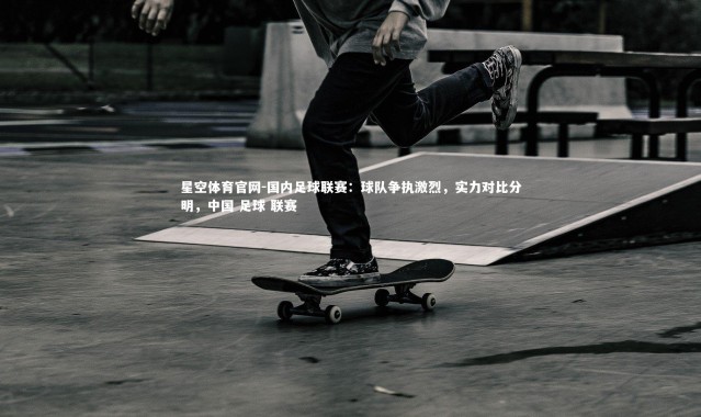 星空体育官网-国内足球联赛：球队争执激烈，实力对比分明，中国 足球 联赛