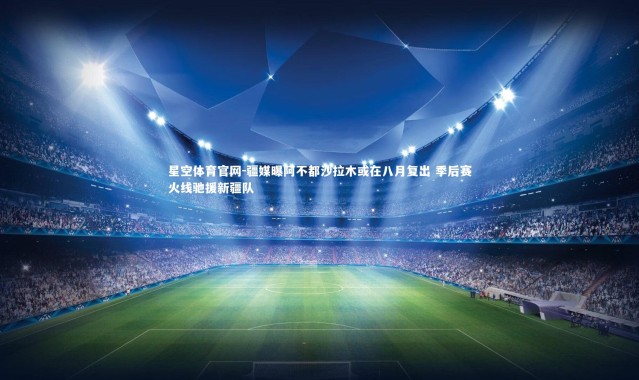 星空体育官网-疆媒曝阿不都沙拉木或在八月复出 季后赛火线驰援新疆队