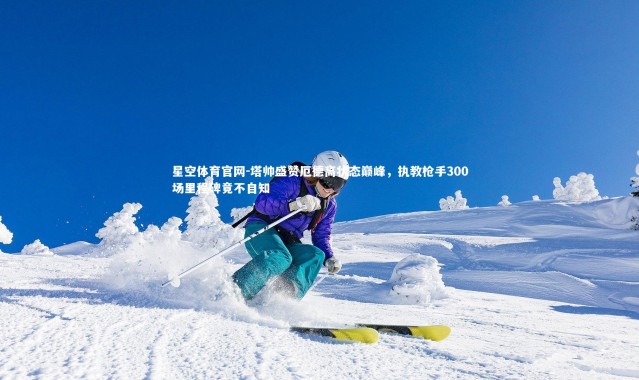 星空体育官网-塔帅盛赞厄德高状态巅峰，执教枪手300场里程碑竟不自知