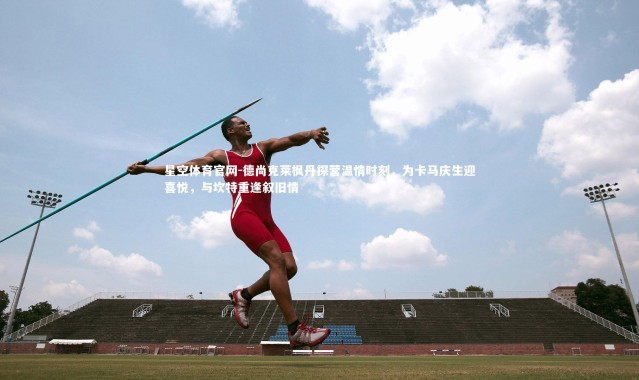 星空体育官网-德尚克莱枫丹探营温情时刻，为卡马庆生迎喜悦，与坎特重逢叙旧情