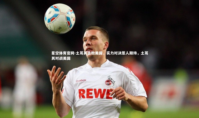 星空体育官网-土耳其击败美国，实力对决惹人期待，土耳其对战美国