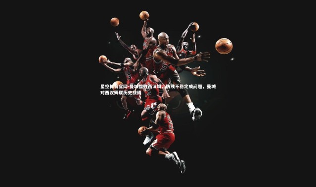 星空体育官网-曼城惜败西汉姆，防线不稳定成问题，曼城对西汉姆联历史战绩