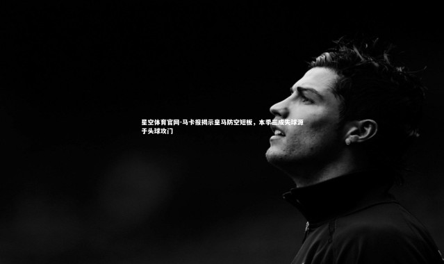 星空体育官网-马卡报揭示皇马防空短板，本季三成失球源于头球攻门