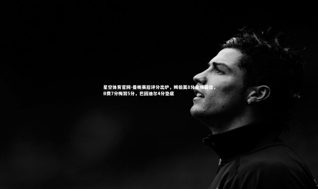 星空体育官网-曼晚赛后评分出炉，姆伯莫8分全场最佳，B费7分梅努5分，巴因迪尔4分垫底