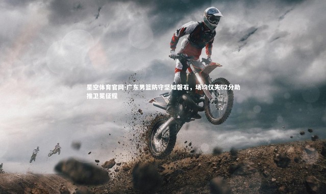 星空体育官网-广东男篮防守坚如磐石，场均仅失62分助推卫冕征程