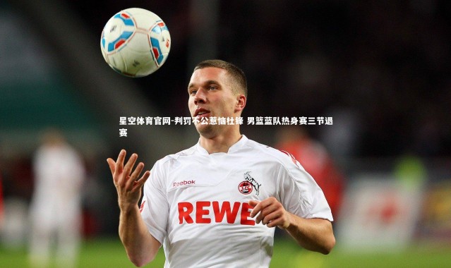 星空体育官网-判罚不公惹恼杜锋 男篮蓝队热身赛三节退赛