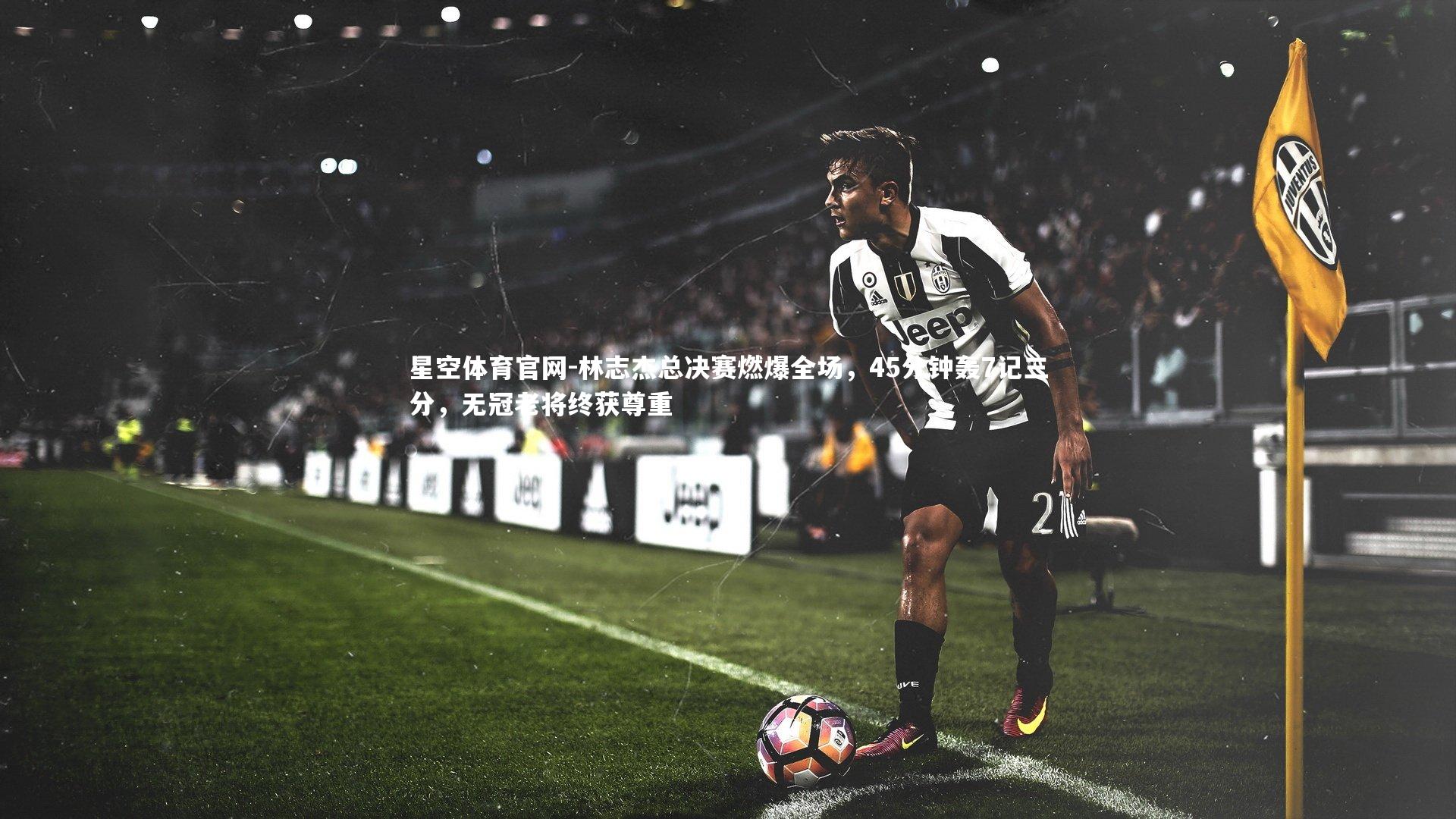 林志杰总决赛燃爆全场，45分钟轰7记三分，无冠老将终获尊重