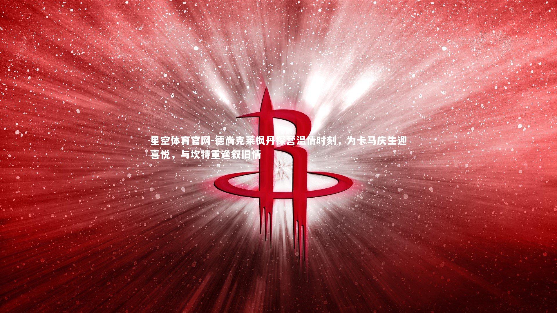 德尚克莱枫丹探营温情时刻,为卡马庆生迎喜悦,与坎特重逢叙旧情